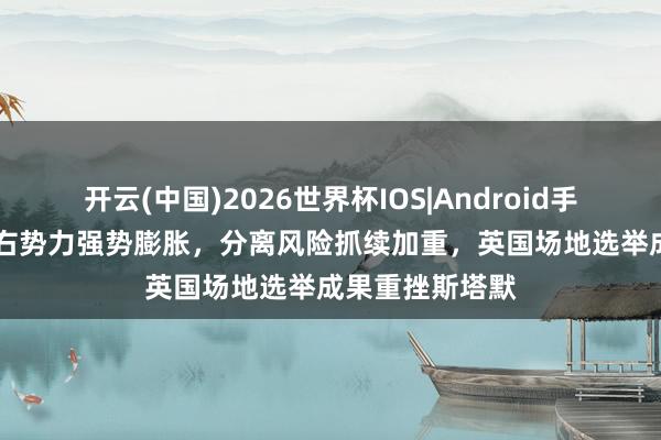 开云(中国)2026世界杯IOS|Android手机app下载 极右势力强势膨胀,分离风险抓续加重,英国场地选举成果重挫斯塔默