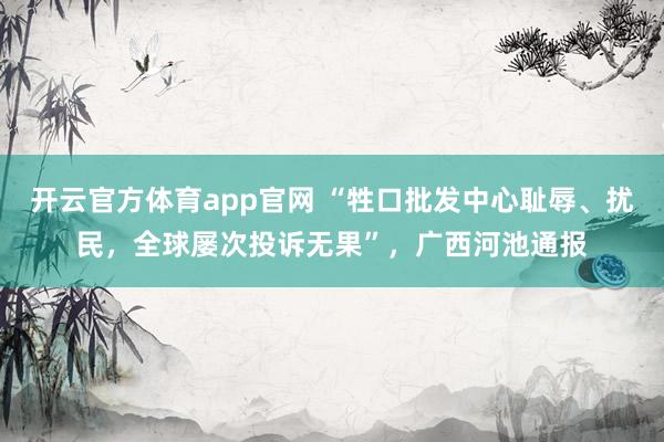开云官方体育app官网 “牲口批发中心耻辱、扰民,全球屡次投诉无果”,广西河池通报