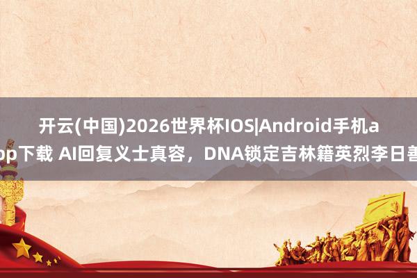 开云(中国)2026世界杯IOS|Android手机app下载 AI回复义士真容，DNA锁定吉林籍英烈李日善