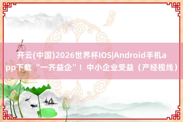 开云(中国)2026世界杯IOS|Android手机app下载 “一齐益企”！中小企业受益（产经视线）