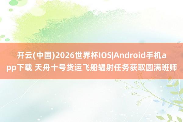 开云(中国)2026世界杯IOS|Android手机app下载 天舟十号货运飞船辐射任务获取圆满班师