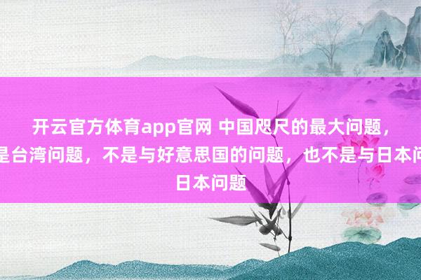 开云官方体育app官网 中国咫尺的最大问题,不是台湾问题,不是与好意思国的问题,也不是与日本问题
