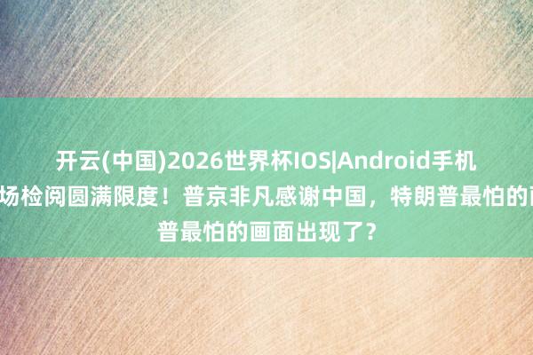 开云(中国)2026世界杯IOS|Android手机app下载 红场检阅圆满限度！普京非凡感谢中国，特朗普最怕的画面出现了？