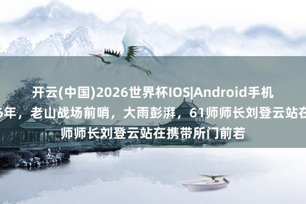 开云(中国)2026世界杯IOS|Android手机app下载 1986年,老山战场前哨,大雨彭湃,61师师长刘登云站在携带所门前若