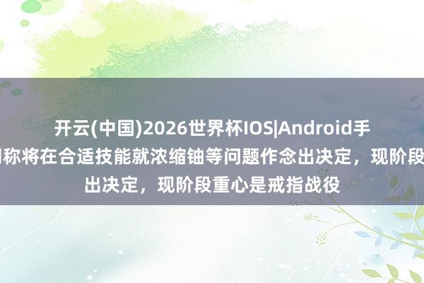 开云(中国)2026世界杯IOS|Android手机app下载 伊朗称将在合适技能就浓缩铀等问题作念出决定，现阶段重心是戒指战役