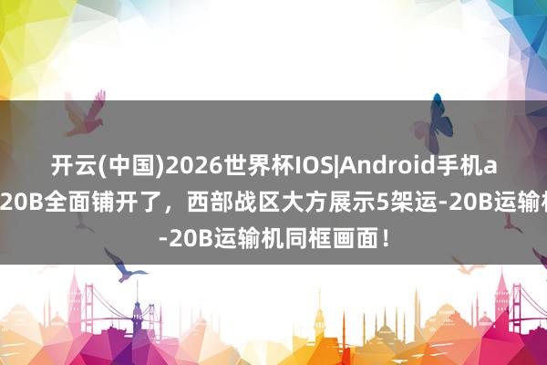 开云(中国)2026世界杯IOS|Android手机app下载 运-20B全面铺开了,西部战区大方展示5架运-20B运输机同框画面!