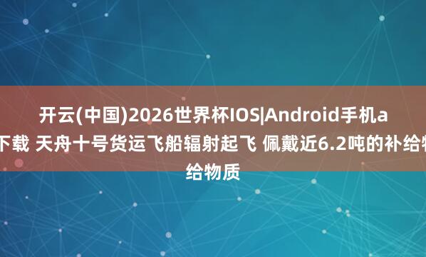 开云(中国)2026世界杯IOS|Android手机app下载 天舟十号货运飞船辐射起飞 佩戴近6.2吨的补给物质
