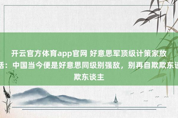开云官方体育app官网 好意思军顶级计策家放狠话：中国当今便是好意思同级别强敌，别再自欺欺东谈主