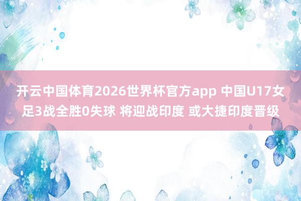 开云中国体育2026世界杯官方app 中国U17女足3战全胜0失球 将迎战印度 或大捷印度晋级