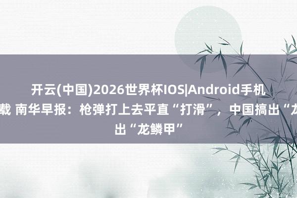 开云(中国)2026世界杯IOS|Android手机app下载 南华早报：枪弹打上去平直“打滑”，中国搞出“龙鳞甲”