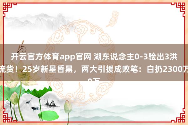 开云官方体育app官网 湖东说念主0-3验出3洪流货！25岁新星昏黑，两大引援成败笔：白扔2300万