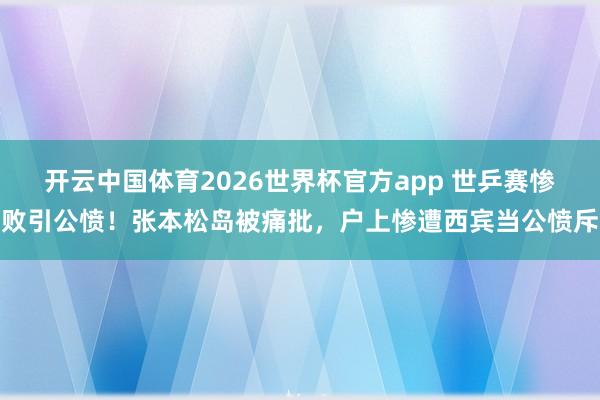 开云中国体育2026世界杯官方app 世乒赛惨败引公愤!张本松岛被痛批,户上惨遭西宾当公愤斥