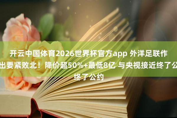 开云中国体育2026世界杯官方app 外洋足联作念出要紧败北！降价超50%+最低8亿 与央视接近终了公约
