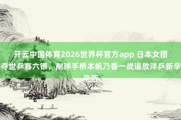开云中国体育2026世界杯官方app 日本女团连夺世乒赛六银,削球手桥本帆乃香一战逼放洋乒新辛苦