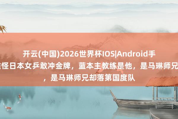 开云(中国)2026世界杯IOS|Android手机app下载 难怪日本女乒敢冲金牌，蓝本主教练是他，是马琳师兄却落第国度队