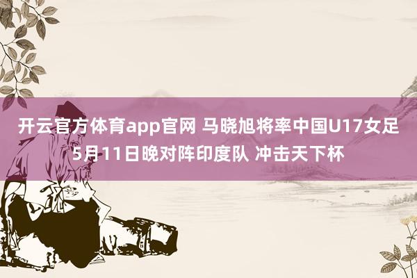 开云官方体育app官网 马晓旭将率中国U17女足5月11日晚对阵印度队 冲击天下杯