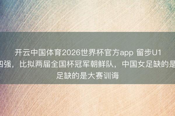 开云中国体育2026世界杯官方app 留步U17亚洲杯四强,比拟两届全国杯冠军朝鲜队,中国女足缺的是大赛训诲