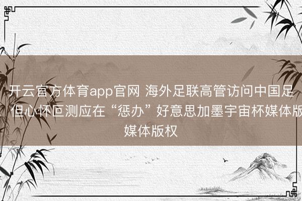 开云官方体育app官网 海外足联高管访问中国足协，但心怀叵测应在 “惩办” 好意思加墨宇宙杯媒体版权
