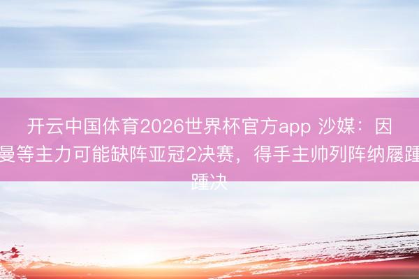 开云中国体育2026世界杯官方app 沙媒：因科曼等主力可能缺阵亚冠2决赛，得手主帅列阵纳屦踵决