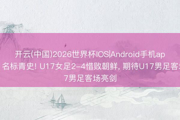 开云(中国)2026世界杯IOS|Android手机app下载 名标青史! U17女足2-4惜败朝鲜， 期待U17男足客场亮剑
