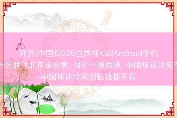 开云(中国)2026世界杯IOS|Android手机app下载 海外足联飞北京求合营， 报价一降再降， 中国球迷冷笑倒贴钱都不看
