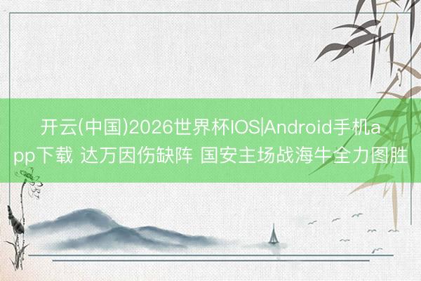 开云(中国)2026世界杯IOS|Android手机app下载 达万因伤缺阵 国安主场战海牛全力图胜