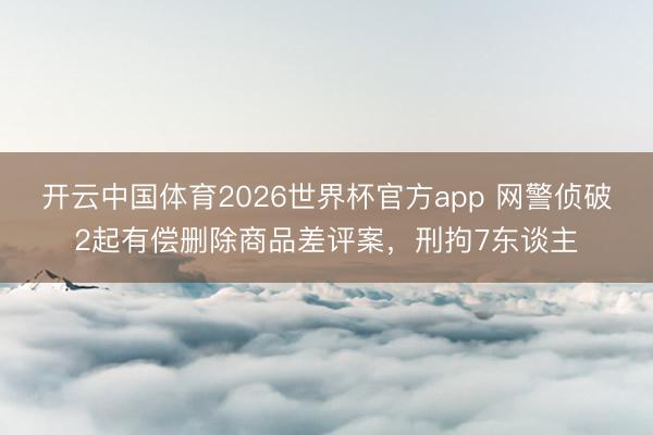 开云中国体育2026世界杯官方app 网警侦破2起有偿删除商品差评案，刑拘7东谈主