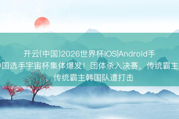 开云(中国)2026世界杯IOS|Android手机app下载 中国选手宇宙杯集体爆发!团体杀入决赛,传统霸主韩国队遭打击