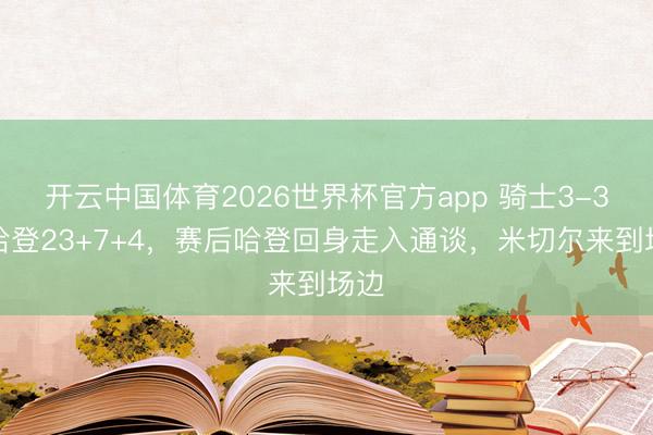 开云中国体育2026世界杯官方app 骑士3-3！哈登23+7+4，赛后哈登回身走入通谈，米切尔来到场边
