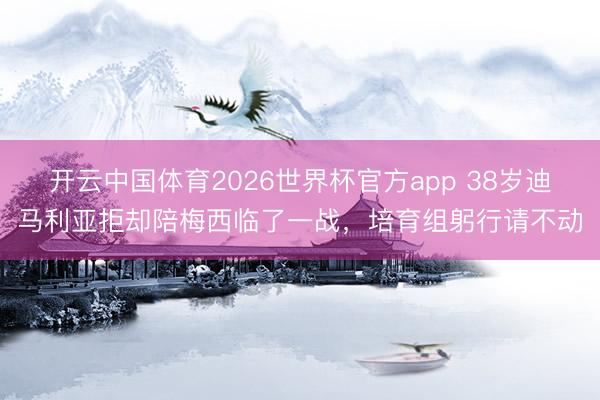 开云中国体育2026世界杯官方app 38岁迪马利亚拒却陪梅西临了一战，培育组躬行请不动