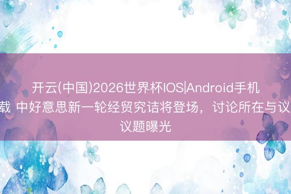 开云(中国)2026世界杯IOS|Android手机app下载 中好意思新一轮经贸究诘将登场，讨论所在与议题曝光