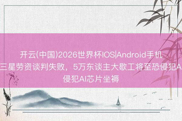 开云(中国)2026世界杯IOS|Android手机app下载 三星劳资谈判失败，5万东谈主大歇工将至恐侵犯AI芯片坐褥