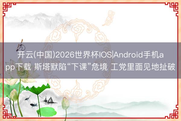 开云(中国)2026世界杯IOS|Android手机app下载 斯塔默陷“下课”危境 工党里面见地扯破