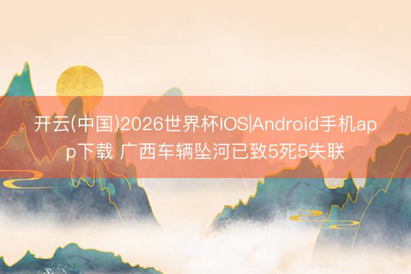 开云(中国)2026世界杯IOS|Android手机app下载 广西车辆坠河已致5死5失联