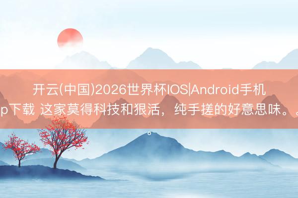 开云(中国)2026世界杯IOS|Android手机app下载 这家莫得科技和狠活，纯手搓的好意思味。。。
