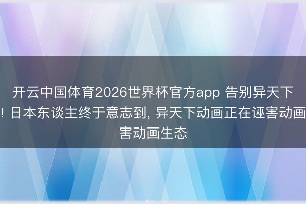 开云中国体育2026世界杯官方app 告别异天下草纸! 日本东谈主终于意志到, 异天下动画正在诬害动画生态