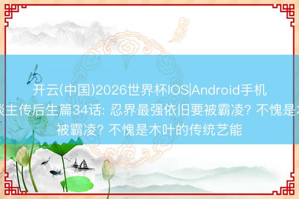 开云(中国)2026世界杯IOS|Android手机app下载 博东谈主传后生篇34话: 忍界最强依旧要被霸凌? 不愧是木叶的传统艺能