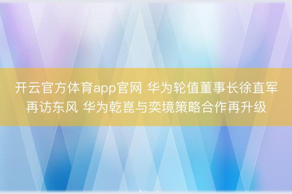 开云官方体育app官网 华为轮值董事长徐直军再访东风 华为乾崑与奕境策略合作再升级