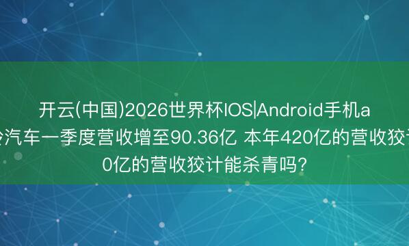 开云(中国)2026世界杯IOS|Android手机app下载 江铃汽车一季度营收增至90.36亿 本年420亿的营收狡计能杀青吗?
