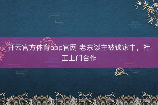 开云官方体育app官网 老东谈主被锁家中，社工上门合作