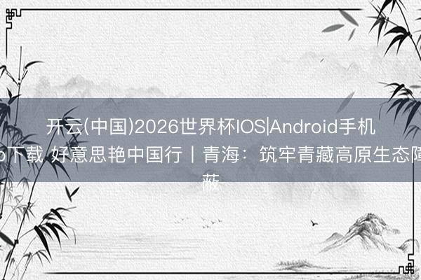 开云(中国)2026世界杯IOS|Android手机app下载 好意思艳中国行丨青海：筑牢青藏高原生态障蔽