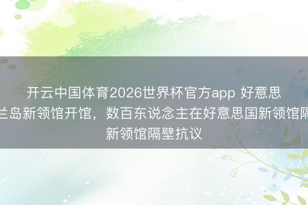 开云中国体育2026世界杯官方app 好意思驻格陵兰岛新领馆开馆，数百东说念主在好意思国新领馆隔壁抗议