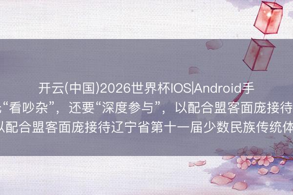 开云(中国)2026世界杯IOS|Android手机app下载 闫星宇:不行光“看吵杂”,还要“深度参与”,以配合盟客面庞接待辽宁省第十一届少数民族传统体育畅通会