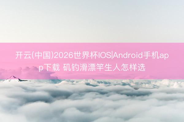开云(中国)2026世界杯IOS|Android手机app下载 矶钓滑漂竿生人怎样选