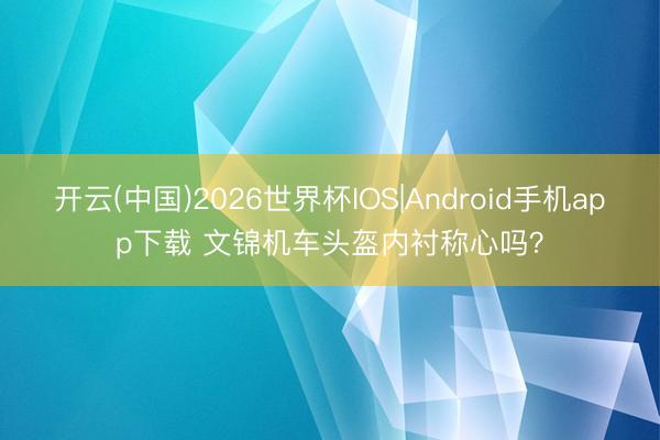 开云(中国)2026世界杯IOS|Android手机app下载 文锦机车头盔内衬称心吗?