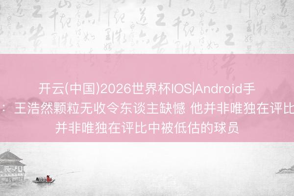 开云(中国)2026世界杯IOS|Android手机app下载 记者：王浩然颗粒无收令东谈主缺憾 他并非唯独在评比中被低估的球员
