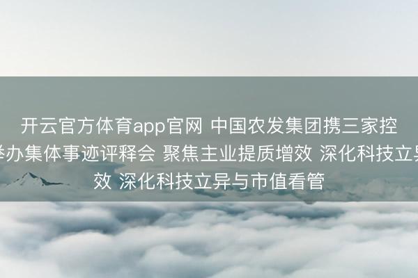开云官方体育app官网 中国农发集团携三家控股上市公司举办集体事迹评释会 聚焦主业提质增效 深化科技立异与市值看管