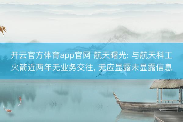 开云官方体育app官网 航天曙光: 与航天科工火箭近两年无业务交往， 无应显露未显露信息