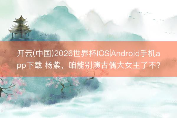 开云(中国)2026世界杯IOS|Android手机app下载 杨紫，咱能别演古偶大女主了不？