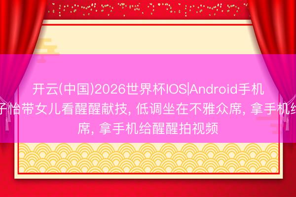 开云(中国)2026世界杯IOS|Android手机app下载 章子怡带女儿看醒醒献技， 低调坐在不雅众席， 拿手机给醒醒拍视频